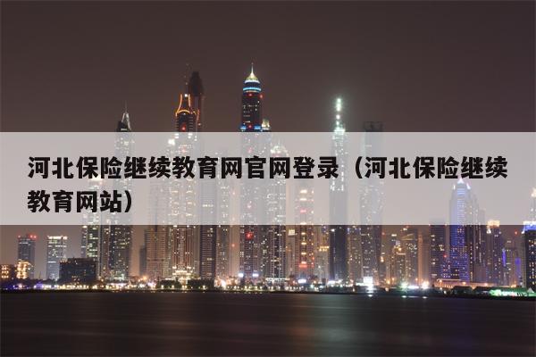 河北保险继续教育网官网登录（河北保险继续教育网站）