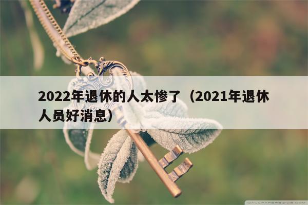 2022年退休的人太惨了（2021年退休人员好消息）