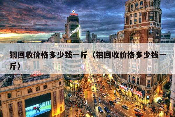 铜回收价格多少钱一斤（铝回收价格多少钱一斤）