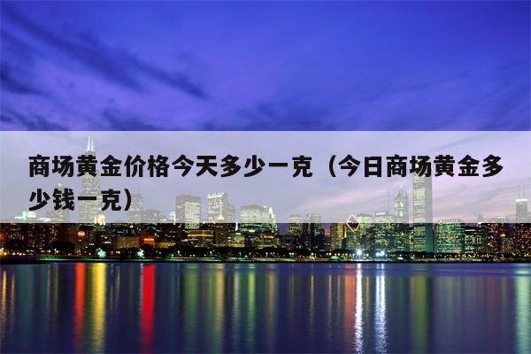商场黄金价格今天多少一克（今日商场黄金多少钱一克）