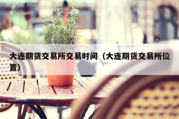 大连期货交易所交易时间（大连期货交易所位置）