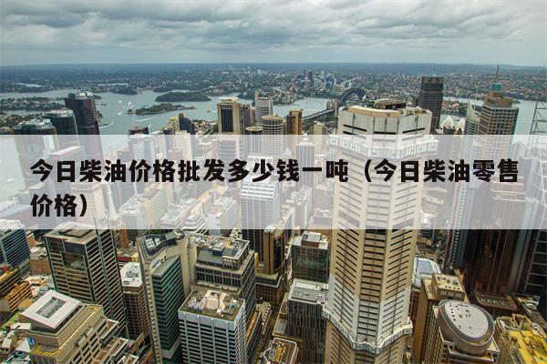 今日柴油价格批发多少钱一吨（今日柴油零售价格）