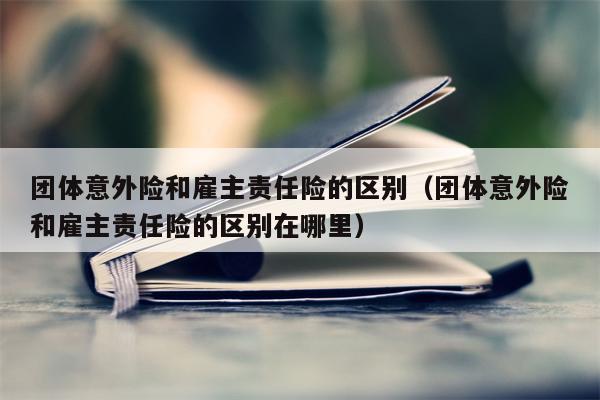 团体意外险和雇主责任险的区别（团体意外险和雇主责任险的区别在哪里）