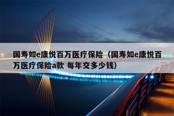 国寿如e康悦百万医疗保险（国寿如e康悦百万医疗保险a款 每年交多少钱）