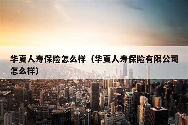 华夏人寿保险怎么样（华夏人寿保险有限公司怎么样）