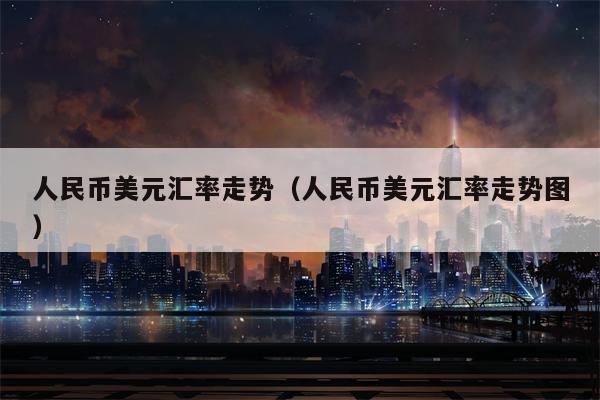 人民币美元汇率走势（人民币美元汇率走势图）
