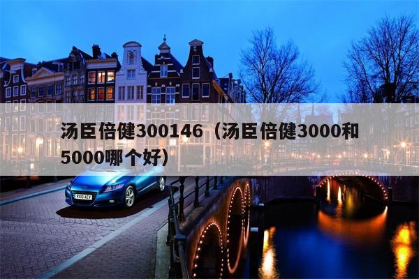 汤臣倍健300146（汤臣倍健3000和5000哪个好）