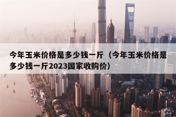 今年玉米价格是多少钱一斤（今年玉米价格是多少钱一斤2023国家收购价）