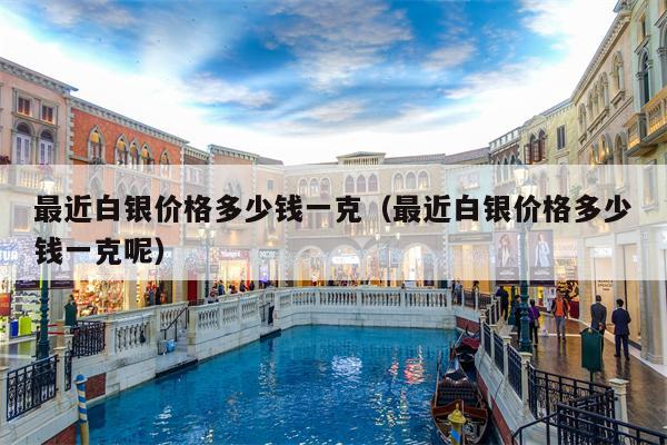 最近白银价格多少钱一克（最近白银价格多少钱一克呢）