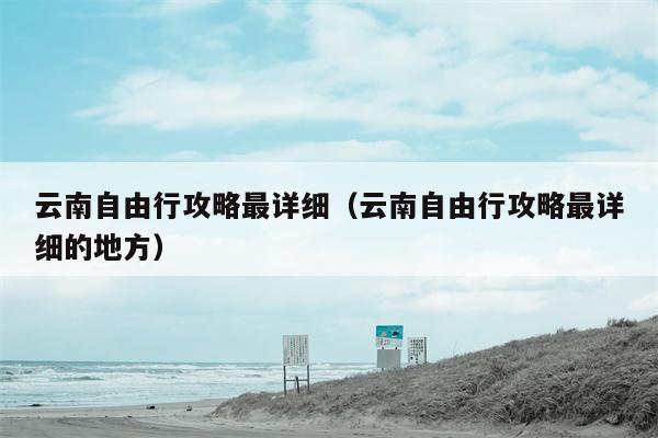 云南自由行攻略最详细（云南自由行攻略最详细的地方）