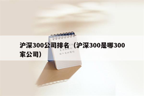 沪深300公司排名（沪深300是哪300家公司）
