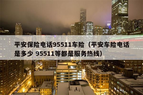 平安保险电话95511车险（平安车险电话是多少 95511等都是服务热线）