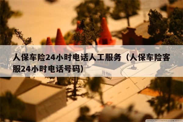 人保车险24小时电话人工服务（人保车险客服24小时电话号码）