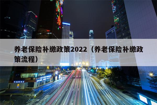养老保险补缴政策2022（养老保险补缴政策流程）