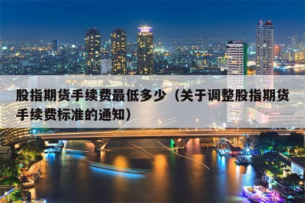 股指期货手续费最低多少（关于调整股指期货手续费标准的通知）