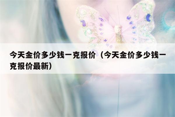 今天金价多少钱一克报价（今天金价多少钱一克报价最新）