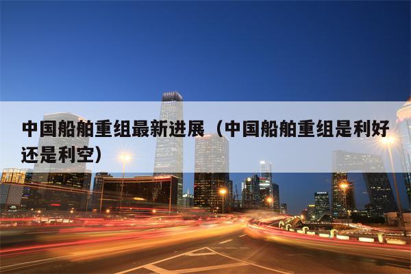 中国船舶重组最新进展（中国船舶重组是利好还是利空）