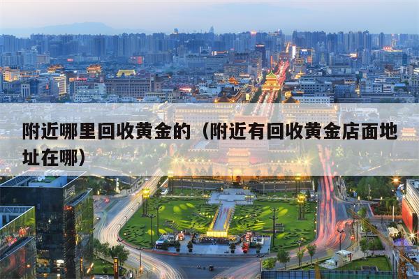 附近哪里回收黄金的（附近有回收黄金店面地址在哪）
