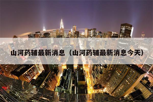山河药辅最新消息（山河药辅最新消息今天）