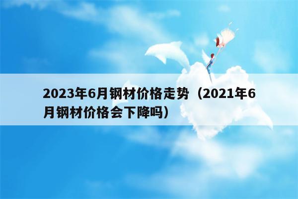2023年6月钢材价格走势（2021年6月钢材价格会下降吗）