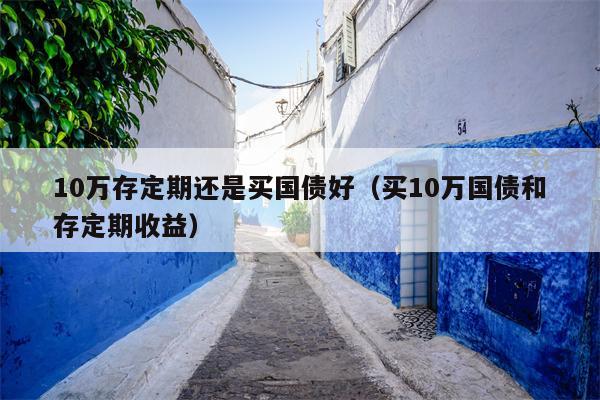 10万存定期还是买国债好（买10万国债和存定期收益）