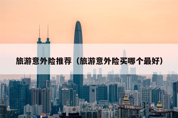 旅游意外险推荐（旅游意外险买哪个最好）