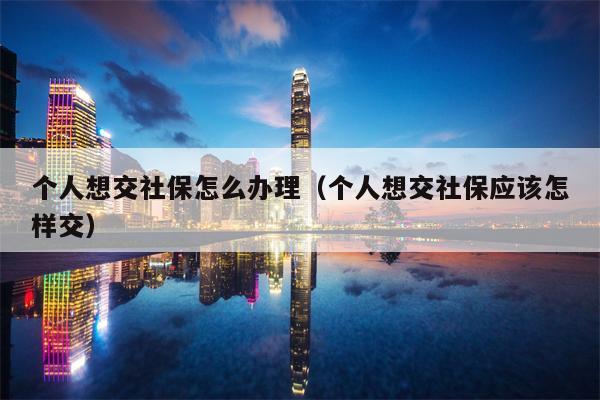 个人想交社保怎么办理（个人想交社保应该怎样交）