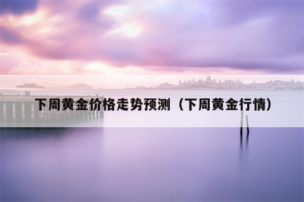 下周黄金价格走势预测（下周黄金行情）