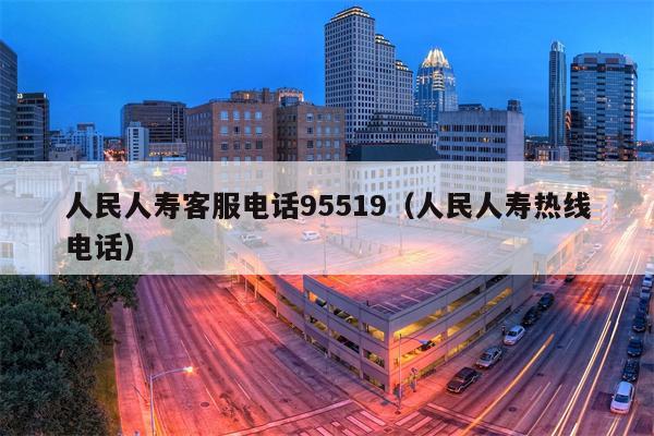 人民人寿客服电话95519（人民人寿热线电话）