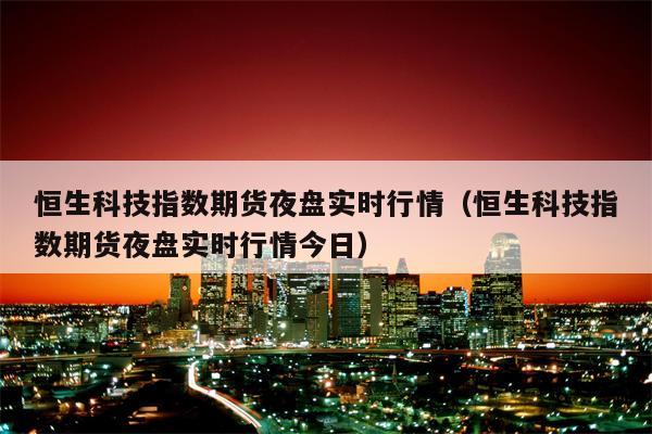 恒生科技指数期货夜盘实时行情（恒生科技指数期货夜盘实时行情今日）
