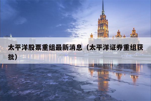 太平洋股票重组最新消息（太平洋证券重组获批）