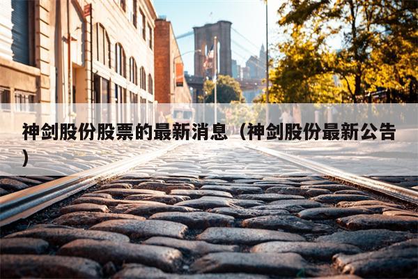 神剑股份股票的最新消息（神剑股份最新公告）