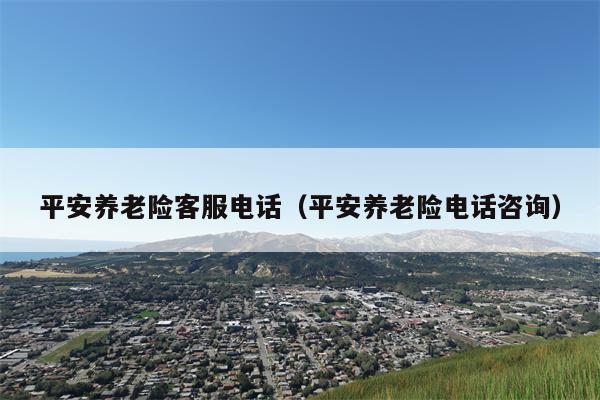 平安养老险客服电话（平安养老险电话咨询）