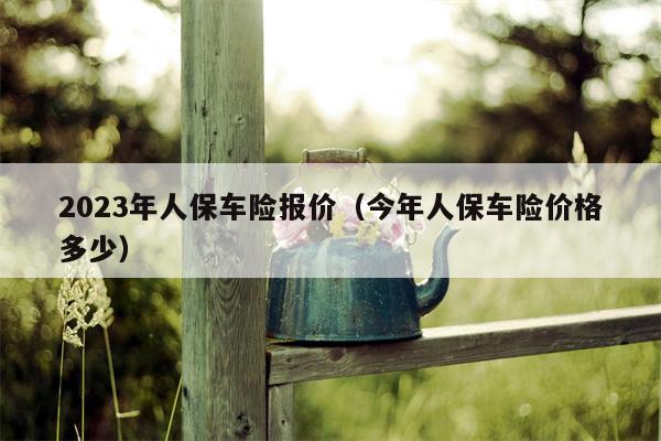 2023年人保车险报价（今年人保车险价格多少）