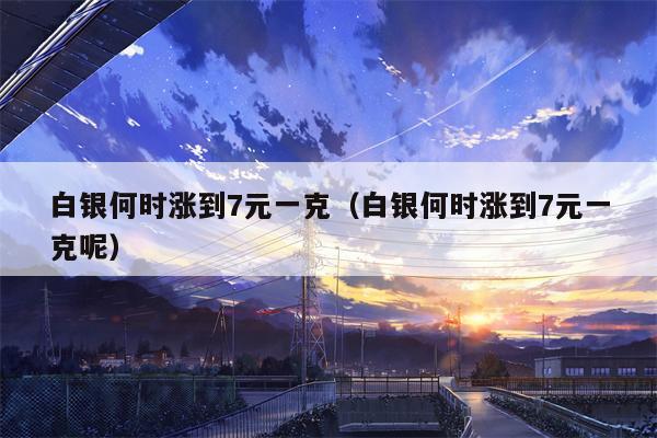 白银何时涨到7元一克（白银何时涨到7元一克呢）