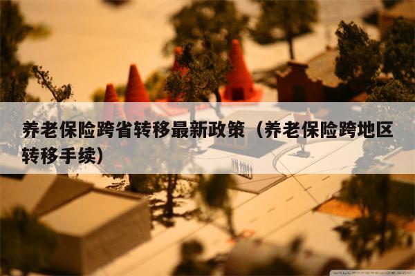 养老保险跨省转移最新政策（养老保险跨地区转移手续）
