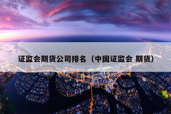 证监会期货公司排名（中国证监会 期货）