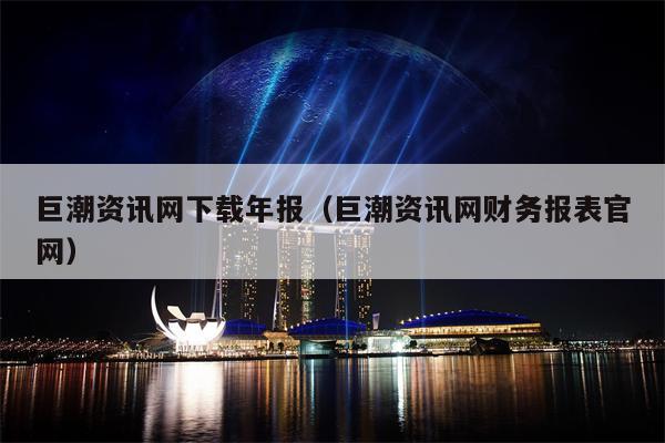 巨潮资讯网下载年报（巨潮资讯网财务报表官网）