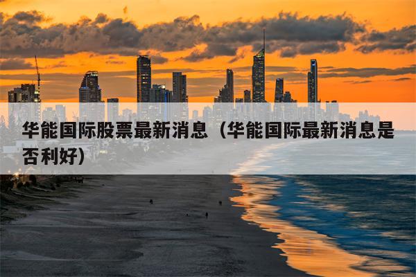 华能国际股票最新消息（华能国际最新消息是否利好）
