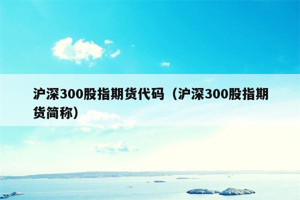 沪深300股指期货代码（沪深300股指期货简称）