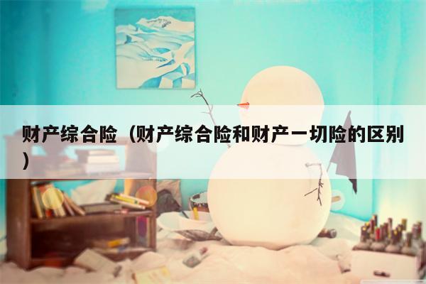 财产综合险（财产综合险和财产一切险的区别）