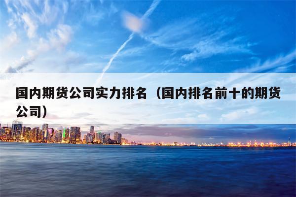 国内期货公司实力排名（国内排名前十的期货公司）