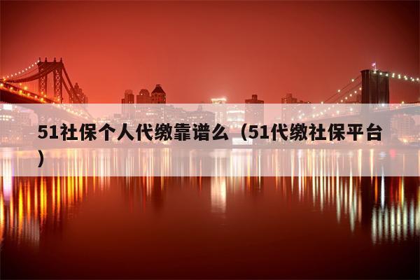51社保个人代缴靠谱么（51代缴社保平台）
