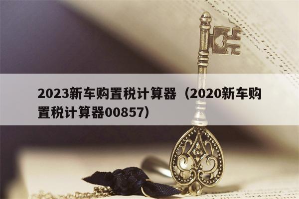 2023新车购置税计算器（2020新车购置税计算器00857）