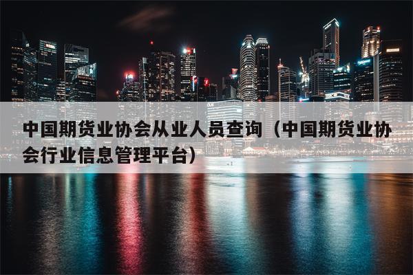 中国期货业协会从业人员查询（中国期货业协会行业信息管理平台）