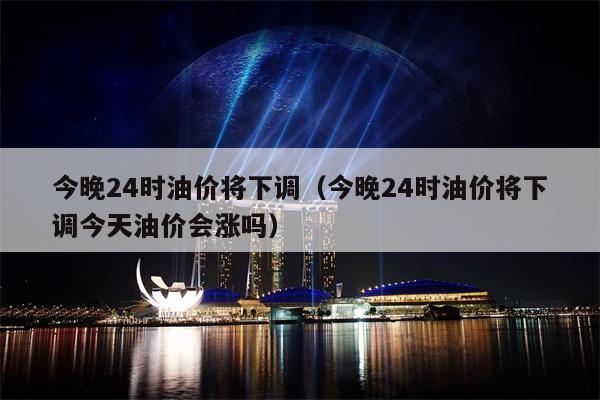 今晚24时油价将下调（今晚24时油价将下调今天油价会涨吗）
