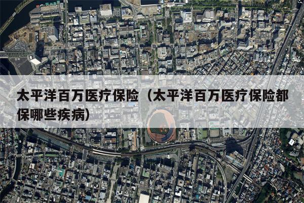 太平洋百万医疗保险（太平洋百万医疗保险都保哪些疾病）