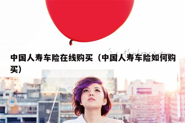 中国人寿车险在线购买（中国人寿车险如何购买）