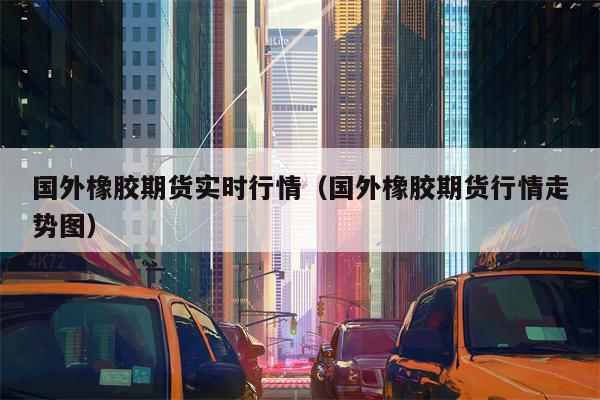 国外橡胶期货实时行情（国外橡胶期货行情走势图）