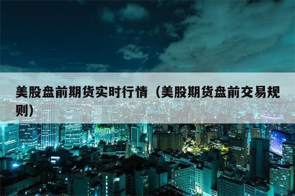 美股盘前期货实时行情（美股期货盘前交易规则）